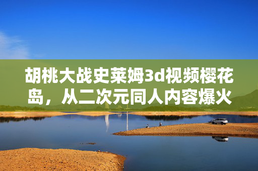 胡桃大战史莱姆3d视频樱花岛,从二次元同人内容爆火看Z世代消费的万亿新赛道