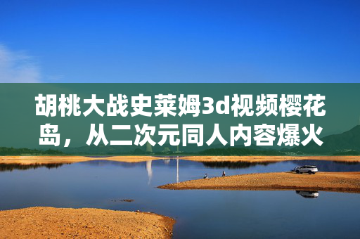 胡桃大战史莱姆3d视频樱花岛，从二次元同人内容爆火看Z世代消费的万亿新赛道
