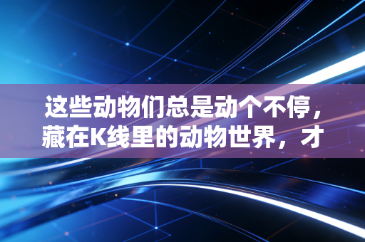 这些动物们总是动个不停,藏在K线里的动物世界,才是普通人理财的生存指南