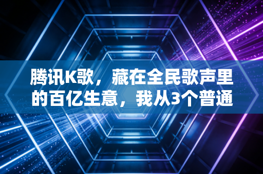 腾讯K歌，藏在全民歌声里的百亿生意，我从3个普通人的故事看懂了它的底层逻辑