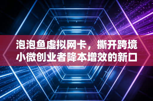 泡泡鱼虚拟网卡,撕开跨境小微创业者降本增效的新口子