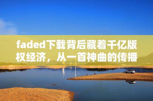 faded下载背后藏着千亿版权经济,从一首神曲的传播路径看普通人的赚钱新机会