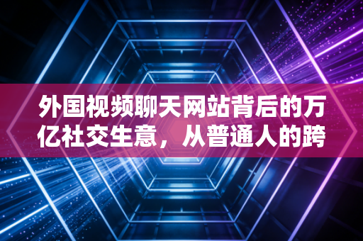 外国视频聊天网站背后的万亿社交生意，从普通人的跨洋连线到资本的新战场