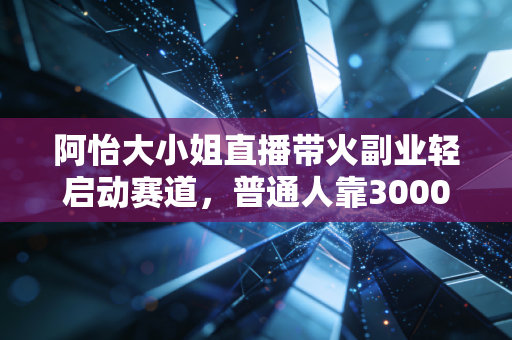 阿怡大小姐直播带火副业轻启动赛道，普通人靠3000元启动金年入20万的逻辑到底是什么？