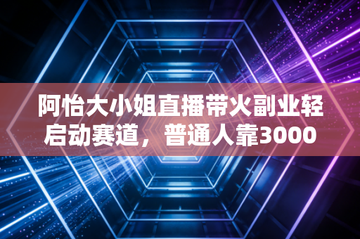 阿怡大小姐直播带火副业轻启动赛道，普通人靠3000元启动金年入20万的逻辑到底是什么？