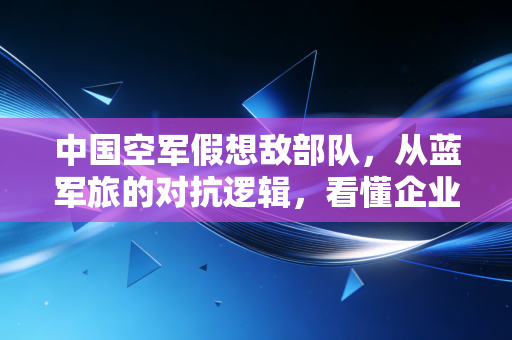 中国空军假想敌部队，从蓝军旅的对抗逻辑，看懂企业为什么要花大钱养内部对手