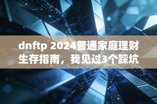 dnftp 2024普通家庭理财生存指南，我见过3个踩坑的普通人，把攒了5年的钱都亏没了
