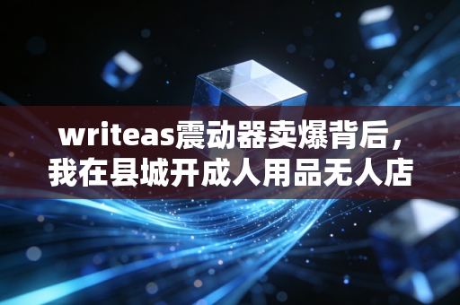 writeas震动器卖爆背后，我在县城开成人用品无人店，3个月赚回12万成本的隐秘生意经