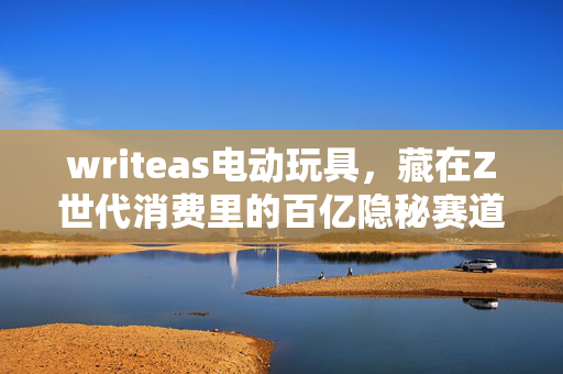 writeas电动玩具，藏在Z世代消费里的百亿隐秘赛道，我花3个月蹲点看懂了年轻人的悦己经济