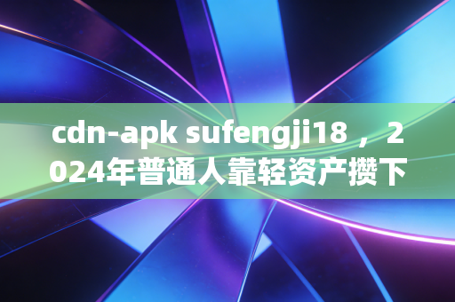 cdn-apk sufengji18 ，2024年普通人靠轻资产攒下第一个10万，我为什么劝你别碰看不懂的睡后收入陷阱