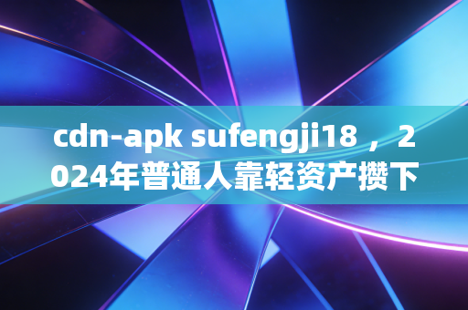 cdn-apk sufengji18 ，2024年普通人靠轻资产攒下第一个10万，我为什么劝你别碰看不懂的睡后收入陷阱