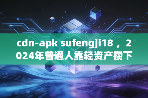 cdn-apk sufengji18 ，2024年普通人靠轻资产攒下第一个10万，我为什么劝你别碰看不懂的睡后收入陷阱