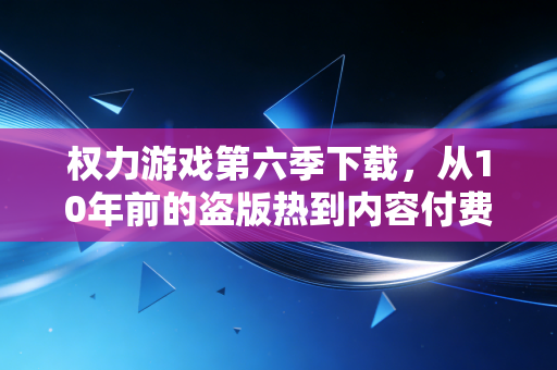 权力游戏第六季下载，从10年前的盗版热到内容付费战争，我亲眼见证的文娱行业3次财富洗牌