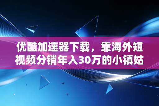 优酷加速器下载，靠海外短视频分销年入30万的小镇姑娘，给我上了一堂低成本创业认知课