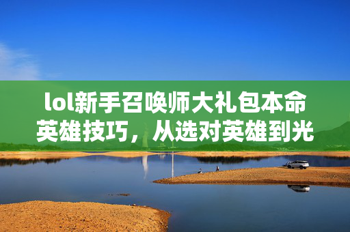 lol新手召唤师大礼包本命英雄技巧，从选对英雄到光速上黄金，0基础新手全避坑指南