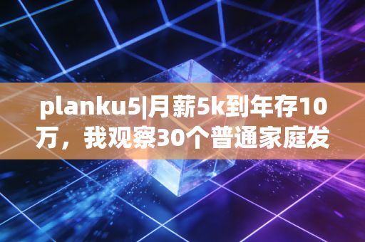 planku5|月薪5k到年存10万，我观察30个普通家庭发现，反常识的存钱逻辑才是普通人破局的关键