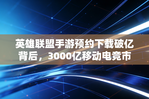 英雄联盟手游预约下载破亿背后,3000亿移动电竞市场的新蛋糕、旧玩家与新财富逻辑