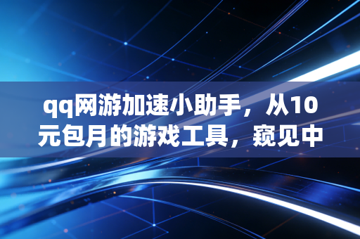 qq网游加速小助手，从10元包月的游戏工具，窥见中国数字消费12年的变迁脉络
