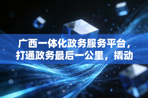 广西一体化政务服务平台，打通政务最后一公里，撬动区域营商环境升级的隐形引擎