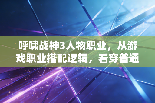 呼啸战神3人物职业，从游戏职业搭配逻辑，看穿普通人职场/副业增收的底层密码