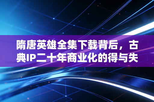 隋唐英雄全集下载背后，古典IP二十年商业化的得与失，普通人怎么蹭传统文化流量赚到第一桶金