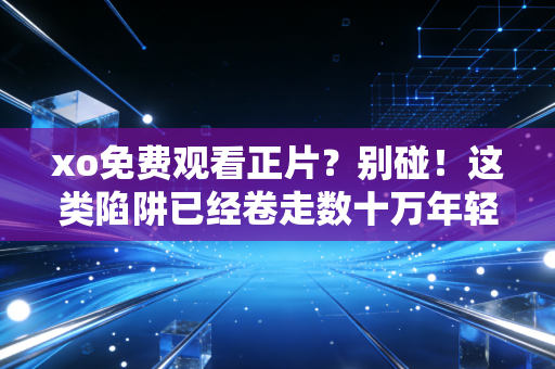 xo免费观看正片？别碰！这类陷阱已经卷走数十万年轻人的积蓄