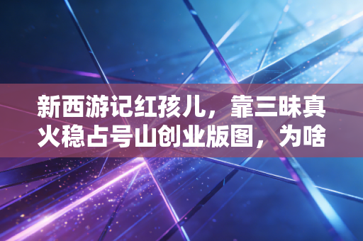 新西游记红孩儿，靠三昧真火稳占号山创业版图，为啥最终成了观音的打工人？藏在神话里的当代普通人搞钱避坑指南