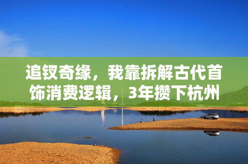追钗奇缘,我靠拆解古代首饰消费逻辑,3年攒下杭州首付的真实经历