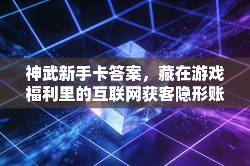 神武新手卡答案,藏在游戏福利里的互联网获客隐形账本
