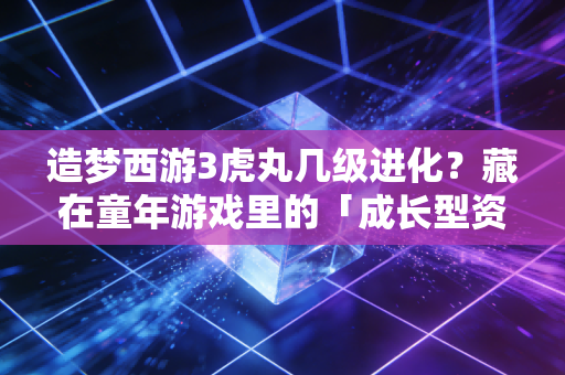 造梦西游3虎丸几级进化?藏在童年游戏里的「成长型资产」底层逻辑