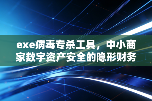 exe病毒专杀工具，中小商家数字资产安全的隐形财务保镖