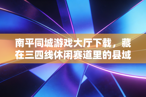 南平同城游戏大厅下载，藏在三四线休闲赛道里的县域经济生意经