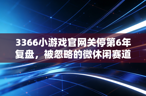3366小游戏官网关停第6年复盘，被忽略的微休闲赛道，藏着普通人够得到的赚钱密码