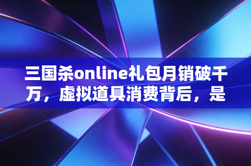三国杀online礼包月销破千万，虚拟道具消费背后，是Z世代情绪价值的万亿生意蓝海