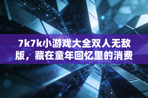7k7k小游戏大全双人无敌版，藏在童年回忆里的消费密码与商业新机遇