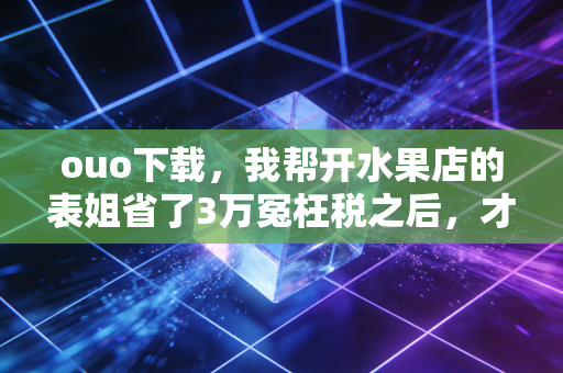 ouo下载，我帮开水果店的表姐省了3万冤枉税之后，才明白小商家的财税工具有多重要