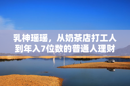 乳神瑶瑶,从奶茶店打工人到年入7位数的普通人理财范本,我踩过的坑比你赚过的钱还多