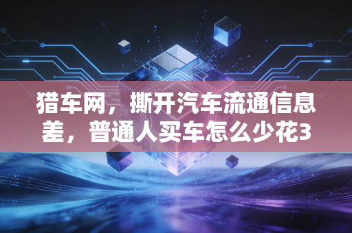 猎车网，撕开汽车流通信息差，普通人买车怎么少花3万冤枉钱？