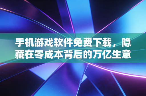 手机游戏软件免费下载，隐藏在零成本背后的万亿生意经与普通人的避坑指南
