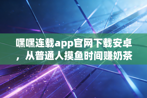 嘿嘿连载app官网下载安卓,从普通人摸鱼时间赚奶茶钱到轻资产月入过万,我挖到了内容消费赛道的隐藏红利