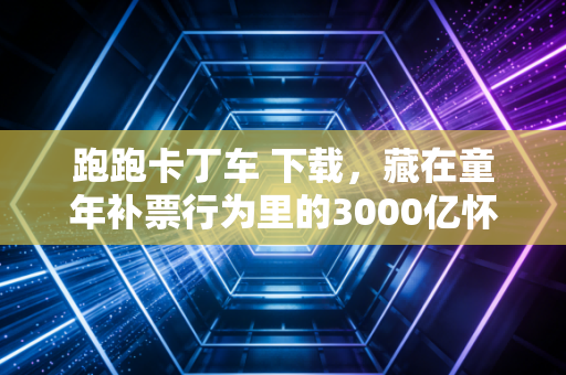 跑跑卡丁车 下载，藏在童年补票行为里的3000亿怀旧消费密码