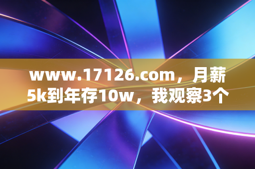 www.17126.com，月薪5k到年存10w，我观察3个普通人的反套路攒钱逻辑，比瞎买理财有用10倍
