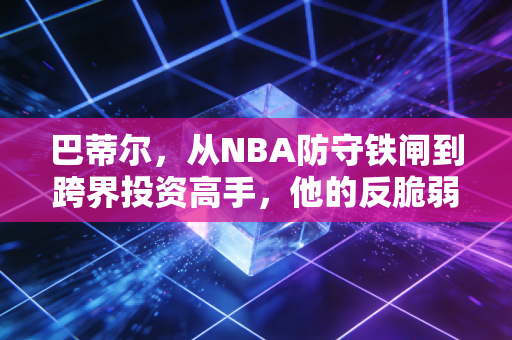 巴蒂尔,从NBA防守铁闸到跨界投资高手,他的反脆弱理财逻辑普通人也能抄作业