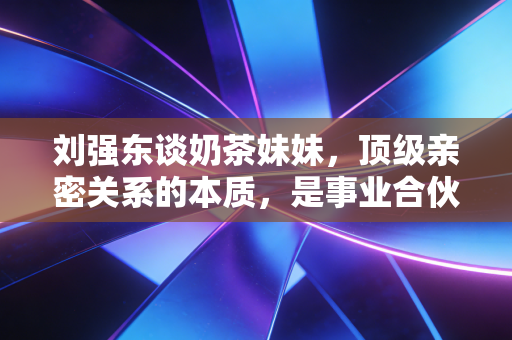 刘强东谈奶茶妹妹，顶级亲密关系的本质，是事业合伙人而非附庸