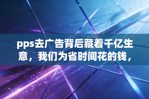pps去广告背后藏着千亿生意，我们为省时间花的钱，正在重构互联网商业逻辑
