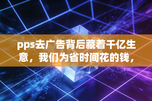 pps去广告背后藏着千亿生意，我们为省时间花的钱，正在重构互联网商业逻辑