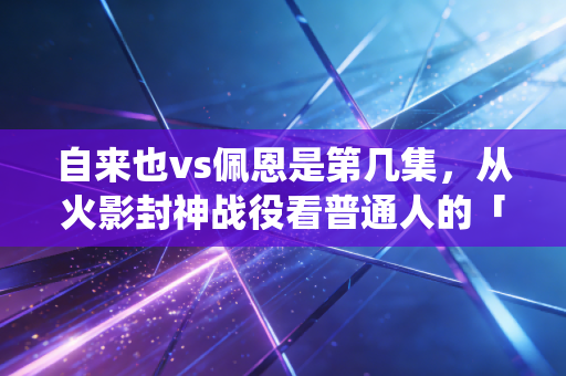 自来也vs佩恩是第几集，从火影封神战役看普通人的「沉没成本止损」底层逻辑
