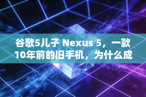 谷歌5儿子 Nexus 5，一款10年前的旧手机，为什么成了当下二手市场的另类理财标的？