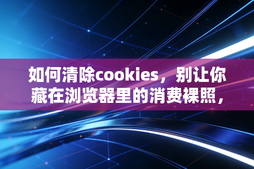 如何清除cookies，别让你藏在浏览器里的消费裸照，偷偷掏空你的钱包