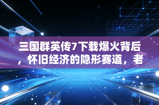 三国群英传7下载爆火背后,怀旧经济的隐形赛道,老IP如何躺赚千万?